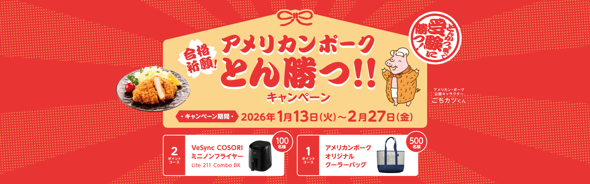 合格祈願！アメリカンポークとん勝つ！！キャンペーンキャンペーン期間：2026年1月13日から2月27日まで　2ポイントコース100名様VeSync COSORIミニノンフライヤーLite 211 Combo BK　1ポイントコース500名様アメリカンポークオリジナルクーラーバッグ