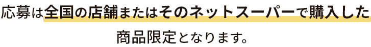 応募は全国の店舗またはそのネットスーパーで購入した商品限定となります。